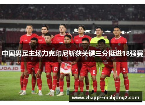 中国男足主场力克印尼斩获关键三分挺进18强赛 中国男足主场力克印尼斩获关键三分挺进18强赛