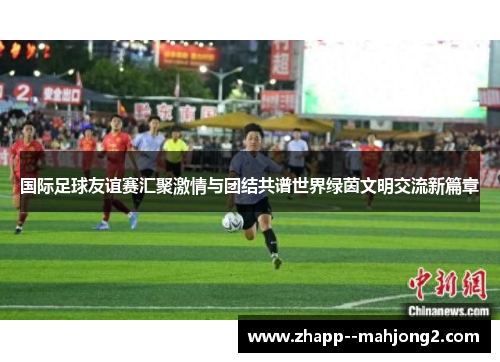 国际足球友谊赛汇聚激情与团结共谱世界绿茵文明交流新篇章