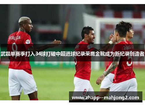 武磊单赛季打入34球打破中超进球纪录荣膺金靴成为新纪录创造者 武磊单赛季打入34球打破中超进球纪录荣膺金靴成为新纪录创造者