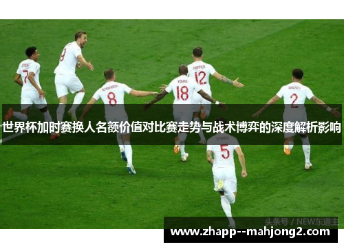 世界杯加时赛换人名额价值对比赛走势与战术博弈的深度解析影响 世界杯加时赛换人名额价值对比赛走势与战术博弈的深度解析影响