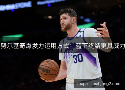 努尔基奇爆发力运用方式:篮下终结更具威力 努尔基奇爆发力运用方式:篮下终结更具威力